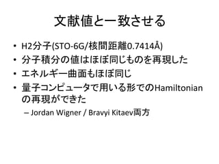 文献値と一致させる	
•  H2分子(STO-6G/核間距離0.7414Å)	
•  分子積分の値はほぼ同じものを再現した	
•  エネルギー曲面もほぼ同じ	
•  量子コンピュータで用いる形でのHamiltonian
の再現ができた	
– Jordan	Wigner	/	Bravyi	Kitaev両方	
 