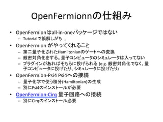 OpenFermionnの仕組み	
•  OpenFermionはall-in-oneパッケージではない	
–  Tutorialで誤解しがち…	
•  OpenFermion	がやってくれること	
–  第二量子化されたHamiltonianのゲートへの変換	
–  厳密対角化をする。量子コンピュータのシミュレータは入ってない	
–  プラグインがあればそちらに投げられる (e.g.	厳密対角化でなく、量
子コンピュータに投げたり、シミュレータに投げたり)	
•  OpenFermion-Psi4	Psi4への接続	
–  量子化学で使う積分(Hamiltonian)の生成	
–  別にPsi4のインストールが必要	
•  OpenFermion-Cirq	量子回路への接続	
–  別にCirqのインストール必要	
	
 