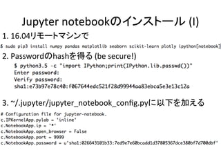 Jupyter	notebookのインストール	(I)	
1.	16.04リモートマシンで	
2.	Passwordのhashを得る	(be	secure!)	
3.	~/.jupyter/jupyter_notebook_conﬁg.pyに以下を加える	
 