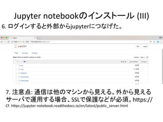 Jupyter	notebookのインストール	(III)	
6.	ログインすると外部からjupyterにつなげた。	
7.	注意点:	通信は他のマシンから見える。外から見える	
サーバで運用する場合、SSLで保護などが必須。hRps://	
Cf.	hRps://jupyter-notebook.readthedocs.io/en/latest/public_server.html	
 