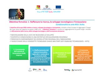 Condizionalità ex ante RIS3 Sicilia
L’obiettivo di Europa 2020 relativo a ricerca, sviluppo tecnologico e innovazione, richiede ai Paesi Europei di raggiungere il target
del 3 per cento nel rapporto tra spesa in R&S e PIL. L’Obiettivo Tematico 1 concorre al raggiungimento di questo target mirando
al rafforzamento della ricerca, dello sviluppo tecnologico e dell’innovazione attraverso:
INDIVIDUAZIONE DELLE LEVE CHE MUOVONO LO SVILUPPO
SCOPERTA E CONDIVISIONE DI UNA DISTINTIVA SPECIALIZZAZIONE REGIONALE
PROCESSO DI EMPOWERMENT DEI DIVERSI ATTORI REGIONALI DELL’INNOVAZIONE
RUOLO CHIAVE DELLE COSIDDETTE TECNOLOGIE CHIAVE ABILITANTI (KEY ENABLING TECHNOLOGIES – KETS)
 