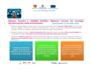 Condizionalità ex ante RIS3 Sicilia
L’Obiettivo Agenda Digitale mira alla copertura della rete a banda larga al fine di azzerare il digital divide ancora esistente
nelle aree soggette a fallimento di mercato e, contestualmente, in coerenza con gli indirizzi strategici dell’Agenda Digitale
nazionale, a sostenere un organico sviluppo della rete a banda ultra larga. a livello regionale
Persegue la finalità di colmare il deficit di domanda di ICT da parte dei cittadini in relazione all’uso di servizi digitali (non
solo pubblici) e all’esigenza di rendere inclusivo l’accesso ai benefici della società della conoscenza
Promuove la diffusione nella PA di processi amministrativi digitali (in raccordo con l’OT 11) in grado di consentire la
diffusione di servizi pubblici avanzati, essenziali per la qualità della vita dei cittadini e per l’efficienza dell’attività produttiva
delle imprese.
 