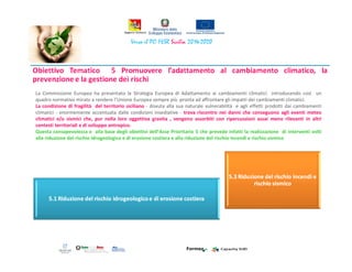 La Commissione Europea ha presentato la Strategia Europea di Adattamento ai cambiamenti climatici introducendo così un
quadro normativo mirato a rendere l’Unione Europea sempre più pronta ad affrontare gli impatti dei cambiamenti climatici.
La condizione di fragilità del territorio siciliano - dovuta alla sua naturale vulnerabilità e agli effetti prodotti dai cambiamenti
climatici - enormemente accentuata dalle condizioni insediative - trova riscontro nei danni che conseguono agli eventi meteo
climatici e/o sismici che, pur nella loro oggettiva gravita , vengono assorbiti con ripercussioni assai meno rilevanti in altri
contesti territoriali e di sviluppo antropico.
Questa consapevolezza e alla base degli obiettivi dell’Asse Prioritario 5 che prevede infatti la realizzazione di interventi volti
alla riduzione del rischio idrogeologico e di erosione costiera e alla riduzione del rischio incendi e rischio sismico
 