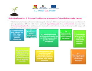 L’obiettivo tematico interessa potenzialmente diversi aspetti ambientali e di tutela e valorizzazione delle risorse naturali e culturali.
Qui vengono distinti due differenti ambiti: il primo relativo alla disponibilità e qualità dei cd. servizi ambientali; il secondo relativo
alle risorse naturali e culturali che costituiscono, oltre che un valore in sé meritevole di tutela, fondamentali asset di sviluppo della
Sicilia anche con riferimento al sistema turistico.
 