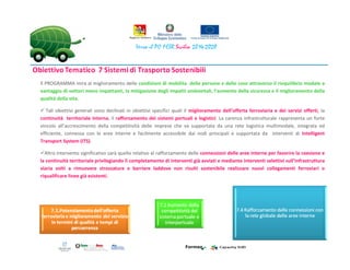 Il PROGRAMMA mira al miglioramento delle condizioni di mobilita delle persone e delle cose attraverso il riequilibrio modale a
vantaggio di vettori meno impattanti, la mitigazione degli impatti ambientali, l’aumento della sicurezza e il miglioramento della
qualità della vita.
Tali obiettivi generali sono declinati in obiettivi specifici quali il miglioramento dell’offerta ferroviaria e dei servizi offerti, la
continuità territoriale interna, il rafforzamento dei sistemi portuali e logistici. La carenza infrastrutturale rappresenta un forte
vincolo all’accrescimento della competitività delle imprese che va supportata da una rete logistica multimodale, integrata ed
efficiente, connessa con le aree interne e facilmente accessibile dai nodi principali e supportata da interventi di Intelligent
Transport System (ITS).
Altro intervento significativo sarà quello relativo al rafforzamento delle connessioni delle aree interne per favorire la coesione e
la continuità territoriale privilegiando il completamento di interventi già avviati e mediante interventi selettivi sull’infrastruttura
viaria volti a rimuovere strozzature e barriere laddove non risulti sostenibile realizzare nuovi collegamenti ferroviari o
riqualificare linee già esistenti.
 