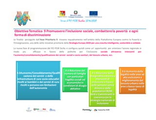 Le finalità perseguite dall’Asse Prioritario 9 trovano inquadramento nell’ambito della Piattaforma Europea contro la Povertà e
l'Emarginazione, una delle sette iniziative prioritarie della Strategia Europa 2020 per una crescita intelligente, sostenibile e solidale.
La nuova fase di programmazione del PO FESR Sicilia si configura quindi come un’ opportunità per orientare l’azione regionale in
modo piu efficace in favore delle politiche per l’inclusione sociale attraverso interventi per
l’aumento/consolidamento/qualificazione dei servizi sociali e socio-sanitari, del tessuto urbano, ecc.
 