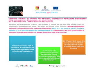 Nell’ambito della programmazione 2014-2020, l’Asse Prioritario 10 risponde alle sfide poste dalla Strategia Europa 2020
concorrendo al miglioramento della qualità e dell’efficacia dell’istruzione e della formazione, favorendo l’apprendimento
permanente. incoraggiando innovazione, creatività e imprenditorialità. Nell’OT 10 il FESR si trova ad operare in un’area di
intervento su cui e prioritario l’impegno della programmazione del FSE. L’impegno del PO FESR Sicilia 2014-2020 rivolto ad
interventi in favore dell’edilizia scolastica e ad interventi infrastrutturali rivolti all’alta formazione.
 