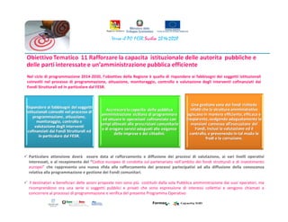 Nel ciclo di programmazione 2014-2020, l’obiettivo della Regione è quello di rispondere ai fabbisogni dei soggetti istituzionali
coinvolti nel processo di programmazione, attuazione, monitoraggio, controllo e valutazione degli interventi cofinanziati dai
Fondi Strutturali ed in particolare dal FESR.
Particolare attenzione dovrà essere data al rafforzamento e diffusione dei processi di valutazione, ai vari livelli operativi
interessati, e al recepimento del “Codice europeo di condotta sul partenariato nell'ambito dei fondi strutturali e di investimento
europei” che rappresenta una nuova sfida alla rafforzamento dei processi partecipativi ad alla diffusione della conoscenza
relativa alla programmazione e gestione dei Fondi comunitari.
I destinatari e beneficiari delle azioni proposte non sono più costituiti dalla sola Pubblica amministrazione dai suoi operatori, ma
ricomprendono ora una serie si soggetti pubblici e privati che sono espressione di interessi collettivi e vengono chiamati a
concorrere al processo di programmazione e verifica del presente Programma Operativo
 