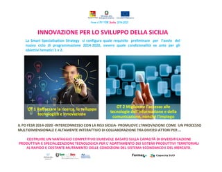 INNOVAZIONE PER LO SVILUPPO DELLA SICILIA
IL PO FESR 2014-2020 -INTERCONNESSO CON LA RIS3 SICILIA- PROMUOVE L‘INNOVAZIONE COME UN PROCESSO
MULTIDIMENSIONALE E ALTAMENTE INTERATTIVO DI COLLABORAZIONE TRA DIVERSI ATTORI PER …
La Smart Specialisation Strategy si configura quale requisito preliminare per l’avvio del
nuovo ciclo di programmazione 2014-2020, ovvero quale condizionalità ex ante per gli
obiettivi tematici 1 e 2.
 