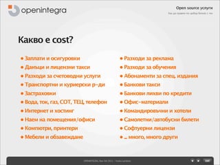 Open source услуги
                                                                           Как да правим по-добър бизнес с тях




Какво е cost?
• Заплати и осигуровки                                  • Разходи за реклама
• Данъци и лицензни такси                               • Разходи за обучения
• Разходи за счетоводни услуги                          • Абонаменти за спец. издания
• Транспортни и куриерски р-ди                          • Банкови такси
• Застраховки                                           • Банкови лихви по кредити
• Вода, ток, газ, СОТ, ТЕЦ, телефон                     • Офис-материали
• Интернет и хостинг                                    • Командировъчни и хотели
• Наем на помещения/офиси                               • Самолетни/автобусни билети
• Компютри, принтери                                    • Софтуерни лицензи
• Мебели и обзавеждане                                  • ... много, много други



                         OPENINTEGRA, Nov 5th 2011 - Yovko Lambrev
 