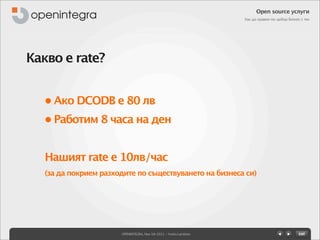 Open source услуги
                                                                   Как да правим по-добър бизнес с тях




Какво е rate?


   • Ако DCODB е 80 лв
   • Работим 8 часа на ден


   Нашият rate е 10лв/час
   (за да покрием разходите по съществуването на бизнеса си)




                       OPENINTEGRA, Nov 5th 2011 - Yovko Lambrev
 