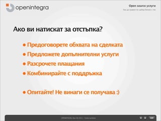 Open source услуги
                                                            Как да правим по-добър бизнес с тях




Ако ви натискат за отстъпка?

  • Предоговорете обхвата на сделката
  • Предложете допълнителни услуги
  • Разсрочете плащания
  • Комбинирайте с поддръжка


  • Опитайте! Не винаги се получава :)



                OPENINTEGRA, Nov 5th 2011 - Yovko Lambrev
 