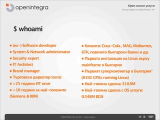 Open source услуги
                                                                            Как да правим по-добър бизнес с тях




  $ whoami

• (ex-) Software developer                           • Клиенти: Coca-Cola , MAG, Мобилтел,
• System & Network administrator                     БТК, повечето български банки и др.
• Security expert                                    • Първата инсталация на Linux върху
• IT Architect                                       mainframe в България
• Brand manager                                      • Първият суперкомпютър в България*
• Търговски директор (сега)                          (8192 CPUs running Linux)
• >25 години ИТ опит                                 • Най-голяма сделка: $10.9M
• >10 години за най-големите                         • Най-голяма сделка с OS услуги:
(Siemens & IBM)                                      0.548M BGN




                             OPENINTEGRA, Nov 5th 2011 - Yovko Lambrev
 