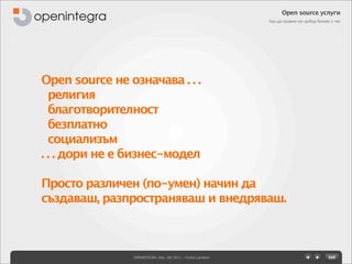 Open source услуги
                                                             Как да правим по-добър бизнес с тях




Open source не означава . . .
  религия
  благотворителност
  безплатно
  социализъм
. . . дори не е бизнес-модел

Просто различен (по-умен) начин да
създаваш, разпространяваш и внедряваш.



                OPENINTEGRA, Nov. 5th 2011 - Yovko Lambrev
 