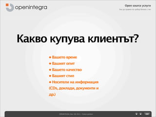 Open source услуги
                                                         Как да правим по-добър бизнес с тях




Какво купува клиентът?
     • Вашето време
     • Вашият опит
     • Вашето качество
     • Вашият стил
     • Носители на информация
     (CDs, доклади, документи и
     др.)




            OPENINTEGRA, Nov. 5th 2011 - Yovko Lambrev
 