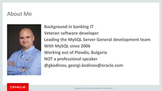 Copyright © 2015, Oracle and/or its affiliates. All rights reserved. |
• Background in banking IT
• Veteran software developer
• Leading the MySQL Server General development team
• With MySQL since 2006
• Working out of Plovdiv, Bulgaria
• NOT a professional speaker
• @gkodinov, georgi.kodinov@oracle.com
About Me
 