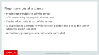 Copyright © 2015, Oracle and/or its affiliates. All rights reserved. |
Plugin services at a glance
• Plugins use services to call the server
– Vs. server calling the plugins in all other cases
• Can be added only as part of the server
• A plugin based C structure with function pointers filled in by the server
when the plugin is loaded
• A constantly growing number of services provided
21
 