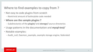 Copyright © 2015, Oracle and/or its affiliates. All rights reserved. |
Where to find examples to copy from ?
• Not easy to code plugins from scratch
– Nontrivial amount of boilerplate code needed
• Where are the sample plugins ?
– Subdirectories of the plugin/ and storage/ source directories
• Usage patterns in the documentation and mysql-test/
• Notable examples:
– Audit_null, Daemon_example, example storage engine, federated
22
 