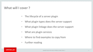 Copyright © 2015, Oracle and/or its affiliates. All rights reserved. |
What will I cover ?
5
• The lifecycle of a server plugin
• What plugin types does the server support
• What plugin linkage does the server support
• What are plugin services
• Where to find examples to copy from
• Further reading
 