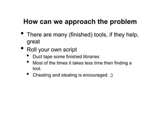 How can we approach the problem
•  There are many (finished) tools, if they help,
     great
•    Roll your own script
     •    Duct tape some finished libraries
     •    Most of the times it takes less time then finding a
          tool.
     •    Cheating and stealing is encouraged. ;)
 