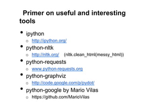 Primer on useful and interesting
tools
•  ipython
  o  http://ipython.org/
•  python-nltk
  o  http://nltk.org/   (nltk.clean_html(messy_html))
•  python-requests
  o  www.python-requests.org
•  python-graphviz
  o  http://code.google.com/p/pydot/
•  python-google by Mario Vilas
  o  https://github.com/MarioVilas
 