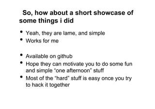 So, how about a short showcase of
some things i did
•  Yeah, they are lame, and simple
•  Works for me
•  Available on github
•  Hope they can motivate you to do some fun
     and simple “one afternoon” stuff
•    Most of the “hard” stuff is easy once you try
     to hack it together
 