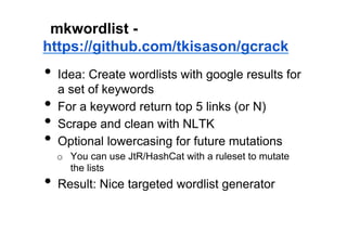 mkwordlist -
https://github.com/tkisason/gcrack
•  Idea: Create wordlists with google results for
     a set of keywords
•    For a keyword return top 5 links (or N)
•    Scrape and clean with NLTK
•    Optional lowercasing for future mutations
     o  You can use JtR/HashCat with a ruleset to mutate
        the lists
•  Result: Nice targeted wordlist generator
 