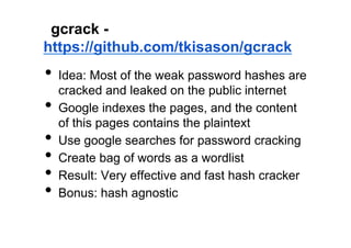 gcrack -
https://github.com/tkisason/gcrack
•  Idea: Most of the weak password hashes are
     cracked and leaked on the public internet
•    Google indexes the pages, and the content
     of this pages contains the plaintext
•    Use google searches for password cracking
•    Create bag of words as a wordlist
•    Result: Very effective and fast hash cracker
•    Bonus: hash agnostic
 