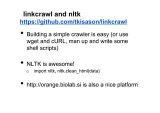 linkcrawl and nltk
https://github.com/tkisason/linkcrawl

•  Building a simple crawler is easy (or use
  wget and cURL, man up and write some
  shell scripts)

•  NLTK is awesome!
  o  import nltk, nltk.clean_html(data)


•  http://orange.biolab.si is also a nice platform
 