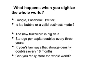 What happens when you digitize
the whole world?
•  Google, Facebook, Twitter
•  Is it a bubble or a valid business model?
•  The new buzzword is big data
•  Storage per capita doubles every three
     years
•    Kryder's law says that storage density
     doubles every 18 months
•    Can you really store the whole world?
 