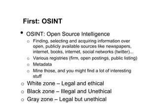 First: OSINT
•  OSINT: Open Source Intelligence
  o  Finding, selecting and acquiring information over
     open, publicly available sources like newspapers,
     internet, books, internet, social networks (twitter)...
  o  Various registries (firm, open postings, public listing)
  o  Metadata
  o  Mine those, and you might find a lot of interesting
     stuff
o  White zone – Legal and ethical
o  Black zone – Illegal and Unethical
o  Gray zone – Legal but unethical
 
