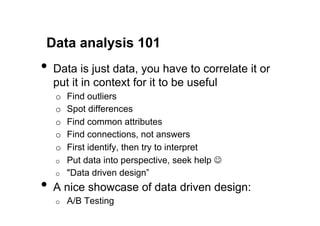 Data analysis 101
•  Data is just data, you have to correlate it or
  put it in context for it to be useful
   o    Find outliers
   o    Spot differences
   o    Find common attributes
   o    Find connections, not answers
   o    First identify, then try to interpret
   o    Put data into perspective, seek help J
   o    "Data driven design”
•  A nice showcase of data driven design:
   o    A/B Testing
 
