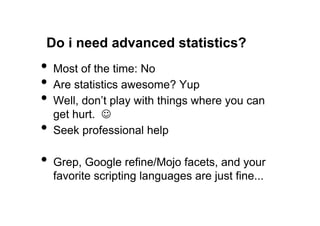 Do i need advanced statistics?
•  Most of the time: No
•  Are statistics awesome? Yup
•  Well, don’t play with things where you can
     get hurt. J
•    Seek professional help

•  Grep, Google refine/Mojo facets, and your
     favorite scripting languages are just fine...
 