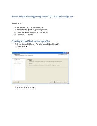 How to Install & Configure Openfiler O/S as ISCSI Storage box
Requirements :
1) Virtual Machine or Physical machine
2) 1 Harddisk for Openfiler operating system
3) Additional 1 or 2 harddisks for ISCSI storage
4) Openfiler 2.3 Software
Creating Virtual Machine for openfiler
1) Right click on ESX Server/ Workstation and Select New VM
2) Select Typical
3) Provide Name for the VM
 