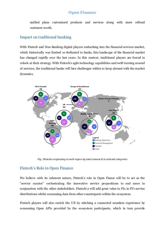 Open Finance
unified plans customized products and services along with more refined
customer-worth.
Impact on traditional banking
With Fintech and Non-Banking digital players embarking into the financial services market,
which historically was limited or dedicated to banks, this landscape of the financial market
has changed rapidly over the last years. In this context, traditional players are forced to
relook at their strategy. With Fintech’s agile technology capabilities and swift turning around
of services, the traditional banks will face challenges within to keep abreast with the market
dynamics.
Fig: Fintechs originating in each region by total amount & in selected categories
Fintech’s Role in Open Finance
We believe with its inherent nature, Fintech’s role in Open Fiance will be to act as the
“service curator” orchestrating the innovative service propositions to end users in
conjunction with the other stakeholders. Fintechs will add great value to FIs in FI’s service
distributions whilst consuming data from other counterparts within the ecosystem.
Fintech players will also enrich the UX by stitching a connected seamless experience by
consuming Open APIs provided by the ecosystem participants, which in turn provide
 