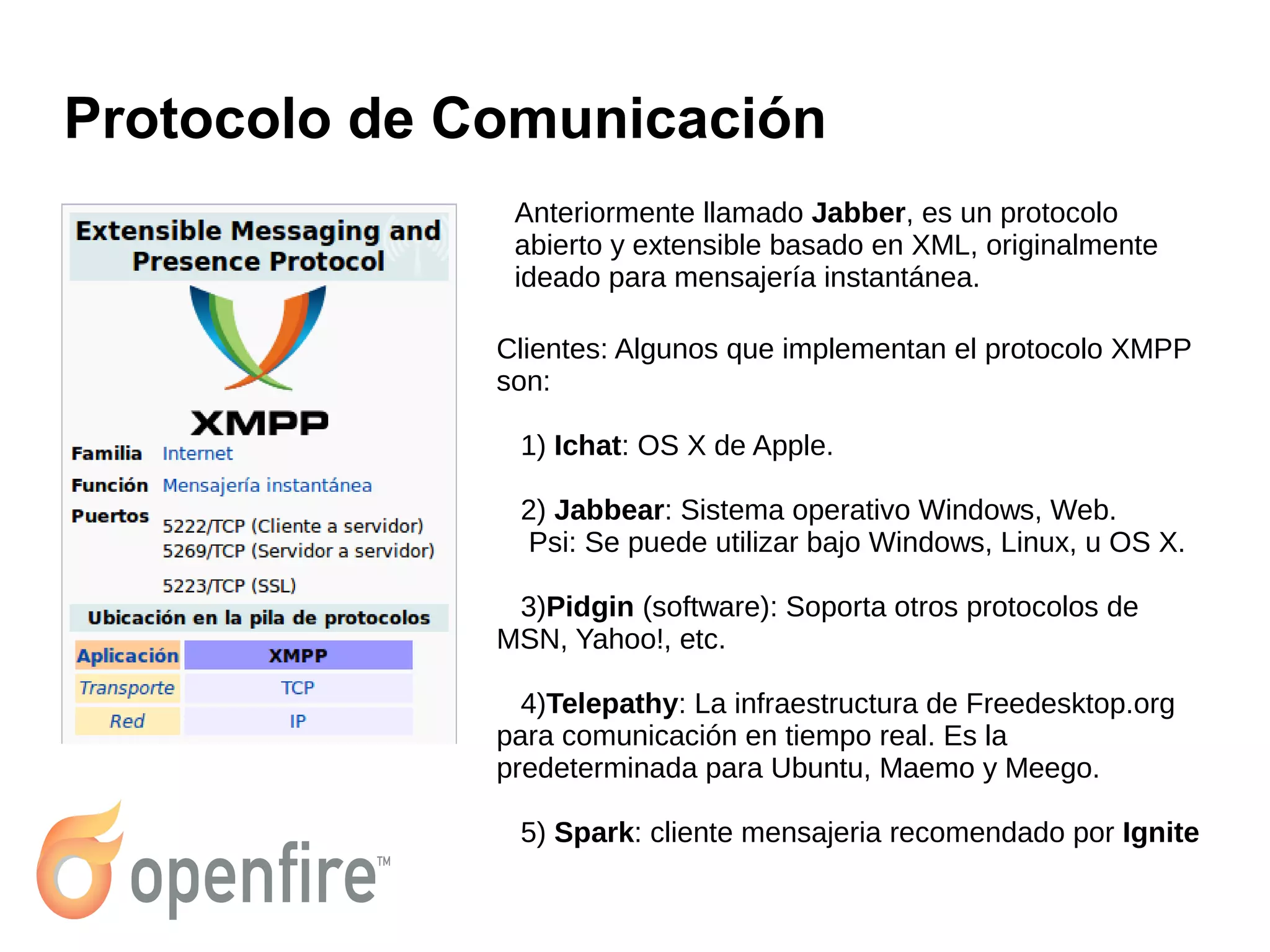 Protocolo de Comunicación
Anteriormente llamado Jabber, es un protocolo
abierto y extensible basado en XML, originalmente
ideado para mensajería instantánea.
Clientes: Algunos que implementan el protocolo XMPP
son:
1) Ichat: OS X de Apple.
2) Jabbear: Sistema operativo Windows, Web.
Psi: Se puede utilizar bajo Windows, Linux, u OS X.
3)Pidgin (software): Soporta otros protocolos de
MSN, Yahoo!, etc.
4)Telepathy: La infraestructura de Freedesktop.org
para comunicación en tiempo real. Es la
predeterminada para Ubuntu, Maemo y Meego.
5) Spark: cliente mensajeria recomendado por Ignite
 