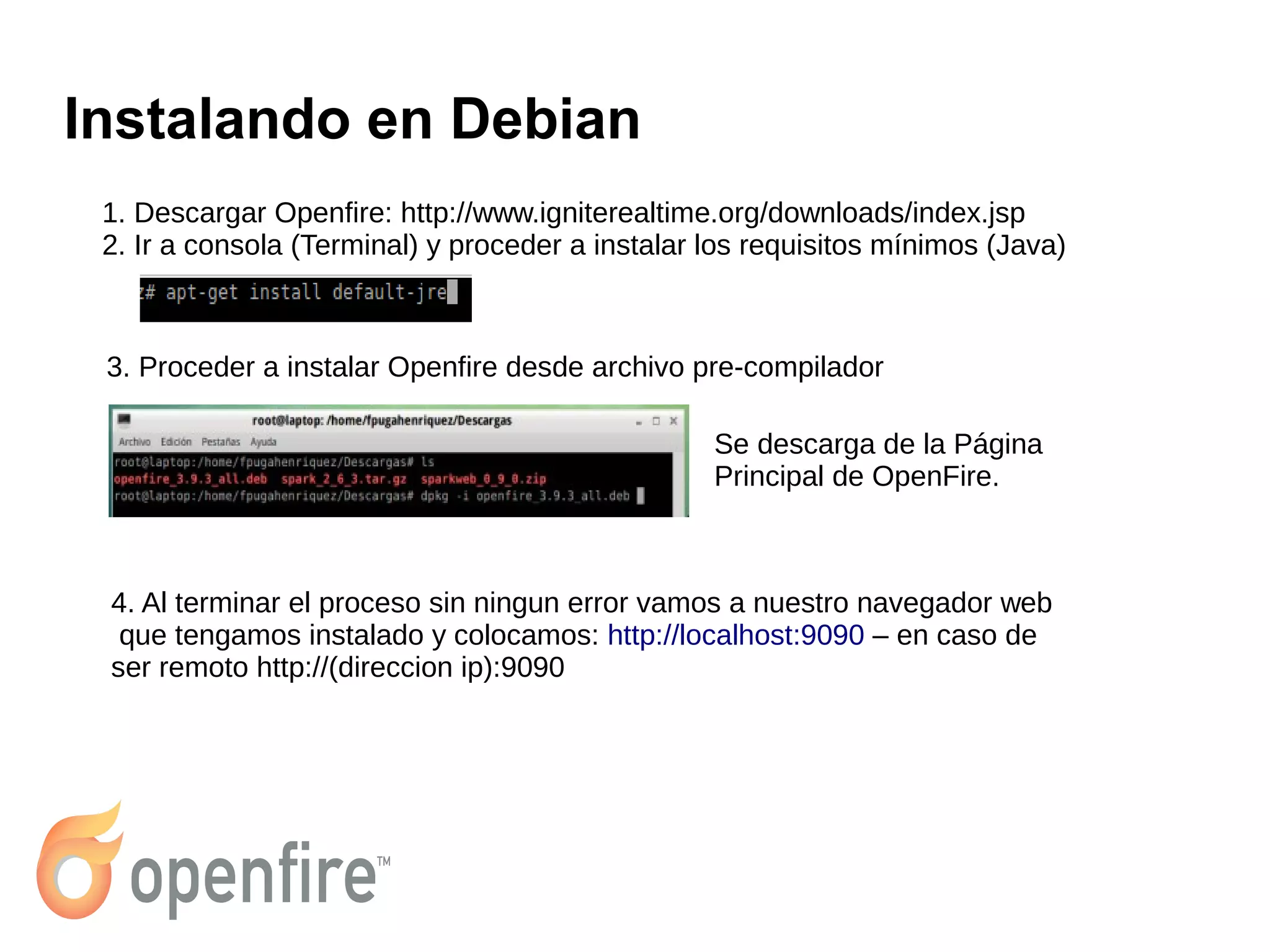 Instalando en Debian
1. Descargar Openfire: http://www.igniterealtime.org/downloads/index.jsp
2. Ir a consola (Terminal) y proceder a instalar los requisitos mínimos (Java)
3. Proceder a instalar Openfire desde archivo pre-compilador
Se descarga de la Página
Principal de OpenFire.
4. Al terminar el proceso sin ningun error vamos a nuestro navegador web
que tengamos instalado y colocamos: http://localhost:9090 – en caso de
ser remoto http://(direccion ip):9090
 