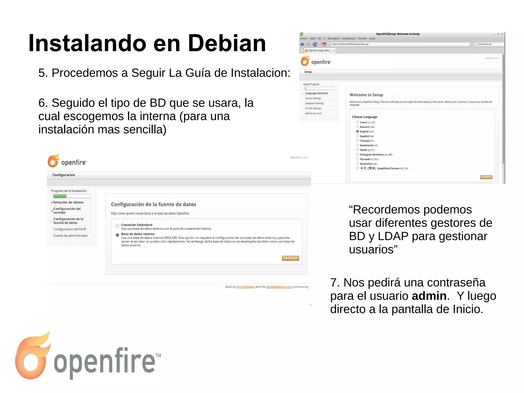 Instalando en Debian
5. Procedemos a Seguir La Guía de Instalacion:
6. Seguido el tipo de BD que se usara, la
cual escogemos la interna (para una
instalación mas sencilla)
“Recordemos podemos
usar diferentes gestores de
BD y LDAP para gestionar
usuarios”
7. Nos pedirá una contraseña
para el usuario admin. Y luego
directo a la pantalla de Inicio.
 