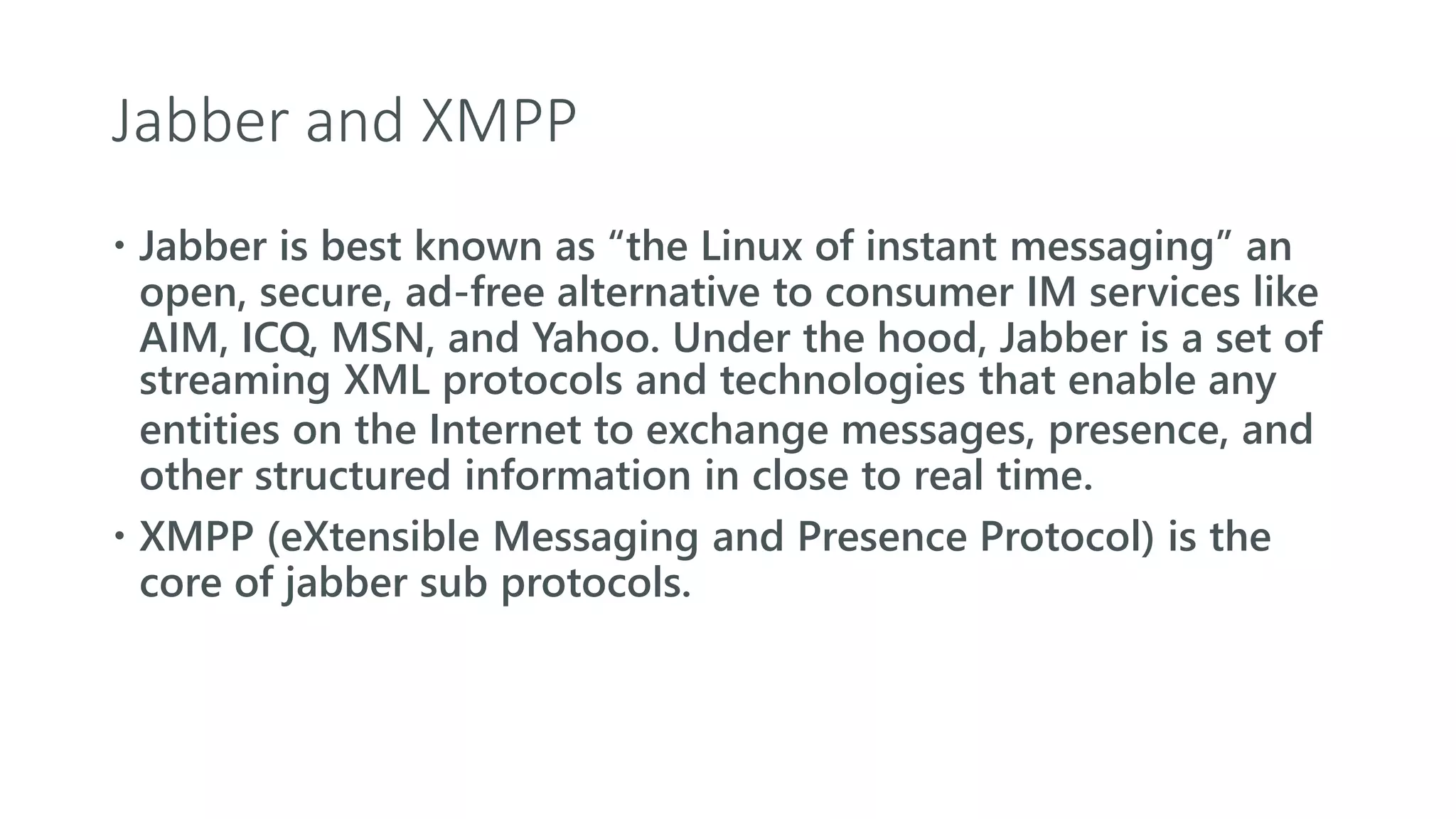 Jabber and XMPP
 Jabber is best known as “the Linux of instant messaging” an
open, secure, ad-free alternative to consumer IM services like
AIM, ICQ, MSN, and Yahoo. Under the hood, Jabber is a set of
streaming XML protocols and technologies that enable any
entities on the Internet to exchange messages, presence, and
other structured information in close to real time.
 XMPP (eXtensible Messaging and Presence Protocol) is the
core of jabber sub protocols.
 