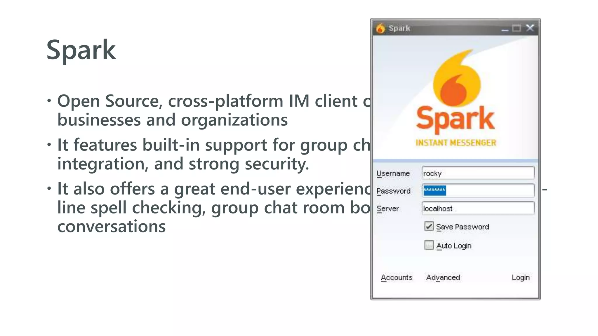 Spark
 Open Source, cross-platform IM client optimized for
businesses and organizations
 It features built-in support for group chat, telephony
integration, and strong security.
 It also offers a great end-user experience with features like in-
line spell checking, group chat room bookmarks, and tabbed
conversations
 