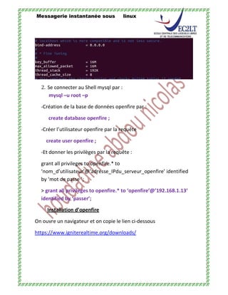 Messagerie instantanée sous linux
2. Se connecter au Shell mysql par :
mysql –u root –p
-Création de la base de données openfire par :
create database openfire ;
-Créer l’utilisateur openfire par la requête
create user openfire ;
-Et donner les privilèges par la requête :
grant all privileges to openfire.* to
‘nom_d’utilisateur’@’adresse_IPdu_serveur_openfire’ identified
by ‘mot de passe ’;
> grant all privileges to openfire.* to ‘openfire’@’192.168.1.13’
identified by ‘passer’;
Installation d’openfire
On ouvre un navigateur et on copie le lien ci-dessous
https://www.igniterealtime.org/downloads/
 