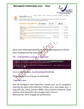 Messagerie instantanée sous linux
Apres avoir téléchargé openfire nous allons décompresser le fichier
dans l’emplacement de notre choix:
Tar -xzvf openfire-x-z.tar.gz -C /usr/local
Et on se déplace dans /usr/local/openfire/bind/
Et on redémarre le script par la commande
./openfire start
Afin de configurer votre Openfire, rendez-vous sur le navigateur
Internet de votre choix (Chrome, Firefox, etc.), puis tapez ceci : «
http://IP_De_Votre_Serveur:9090 » dans la barre d’adresse. Cette
adresse vous permettra de manager votre serveur.
Sélectionnez votre langage de prédilection :
 