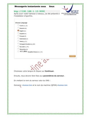 Messagerie instantanée sous linux
htp://192.168.1.13:9090
Après avoir visité l'adresse ci-dessus, j'ai été présenté à
l’installation d’openfire.
Choisissez votre langue et cliquez sur Continuer.
Ensuite, nous devons faire face aux paramètres du serveur.
En mettant le nom du serveur celui du DNS :
Domaine =komor.km et le nom de machine (QFDN)=komor.km
 