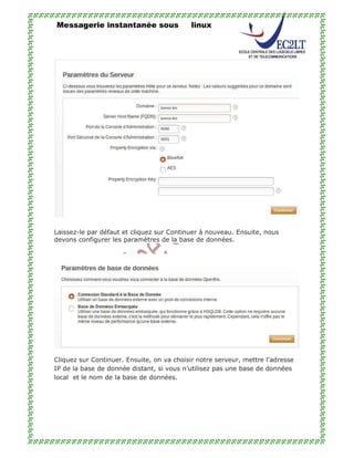 Messagerie instantanée sous linux
Laissez-le par défaut et cliquez sur Continuer à nouveau. Ensuite, nous
devons configurer les paramètres de la base de données.
Cliquez sur Continuer. Ensuite, on va choisir notre serveur, mettre l’adresse
IP de la base de donnée distant, si vous n’utilisez pas une base de données
local et le nom de la base de données.
 