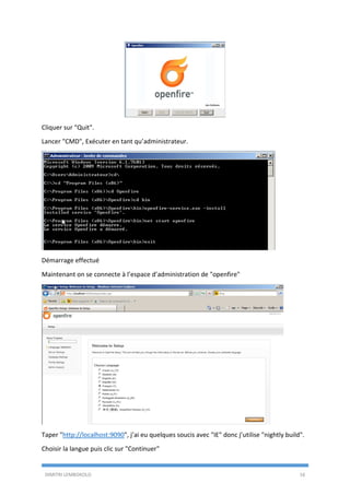 DIMITRI LEMBOKOLO 16
Cliquer sur "Quit".
Lancer "CMD", Exécuter en tant qu’administrateur.
Démarrage effectué
Maintenant on se connecte à l’espace d’administration de "openfire"
Taper "http://localhost:9090", j’ai eu quelques soucis avec "IE" donc j’utilise "nightly build".
Choisir la langue puis clic sur "Continuer"
 