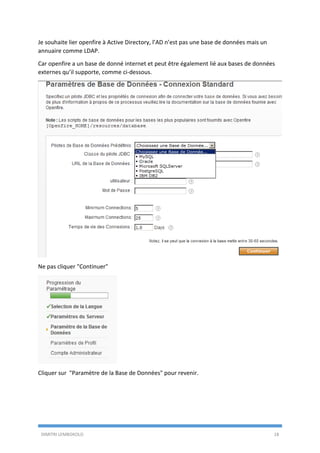 DIMITRI LEMBOKOLO 18
Je souhaite lier openfire à Active Directory, l’AD n’est pas une base de données mais un
annuaire comme LDAP.
Car openfire a un base de donné internet et peut être également lié aux bases de données
externes qu’il supporte, comme ci-dessous.
Ne pas cliquer "Continuer"
Cliquer sur "Paramètre de la Base de Données" pour revenir.
 