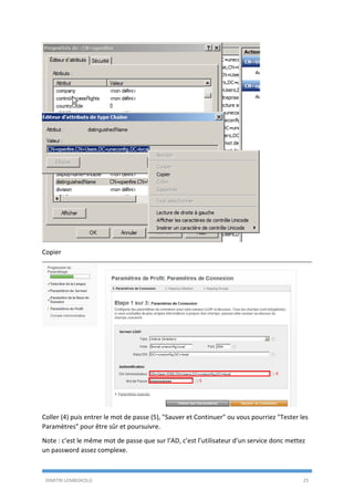 DIMITRI LEMBOKOLO 25
Copier
Coller (4) puis entrer le mot de passe (5), "Sauver et Continuer" ou vous pourriez "Tester les
Paramètres" pour être sûr et poursuivre.
Note : c’est le même mot de passe que sur l’AD, c’est l’utilisateur d’un service donc mettez
un password assez complexe.
4
5
 