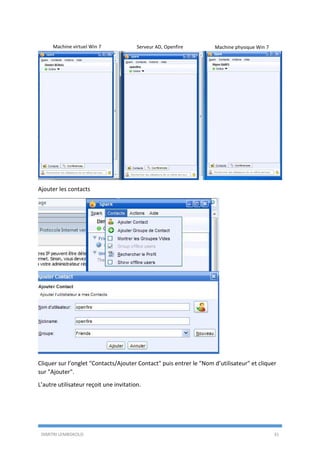 DIMITRI LEMBOKOLO 31
Ajouter les contacts
Cliquer sur l’onglet "Contacts/Ajouter Contact" puis entrer le "Nom d’utilisateur" et cliquer
sur "Ajouter".
L’autre utilisateur reçoit une invitation.
Machine virtuel Win 7 Serveur AD, Openfire Machine physique Win 7
 