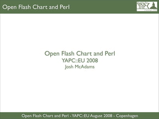 Open Flash Chart and Perl




                   Open Flash Chart and Perl
                            YAPC::EU 2008
                             Josh McAdams




       Open Flash Chart and Perl - YAPC::EU August 2008 - Copenhagen
 