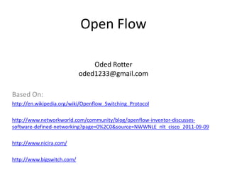 Open Flow

                                Oded Rotter
                            oded1233@gmail.com

Based On:
http://en.wikipedia.org/wiki/Openflow_Switching_Protocol

http://www.networkworld.com/community/blog/openflow-inventor-discusses-
software-defined-networking?page=0%2C0&source=NWWNLE_nlt_cisco_2011-09-09

http://www.nicira.com/

http://www.bigswitch.com/
 